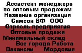 Ассистент менеджера по оптовым продажам › Название организации ­ Самсон ВФ, ООО › Отрасль предприятия ­ Оптовые продажи › Минимальный оклад ­ 14 000 - Все города Работа » Вакансии   . Мордовия респ.